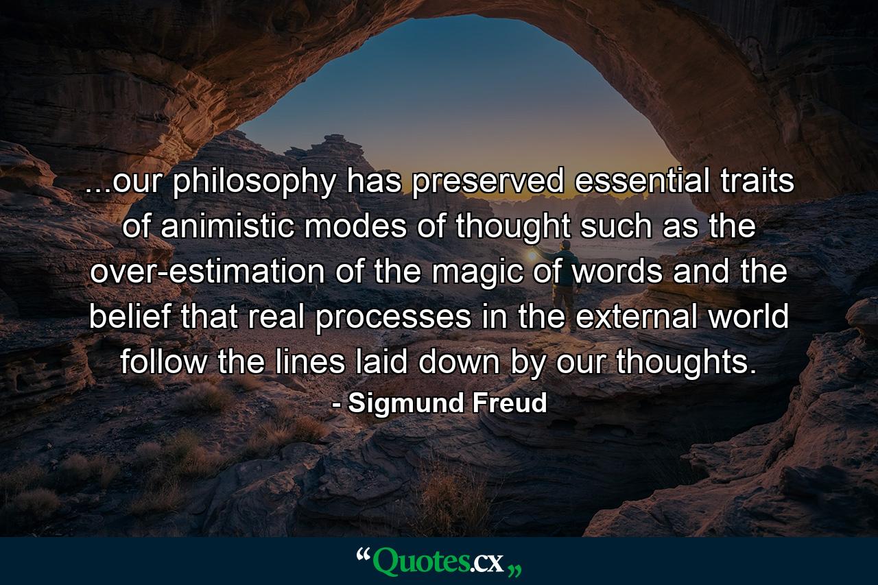 ...our philosophy has preserved essential traits of animistic modes of thought such as the over-estimation of the magic of words and the belief that real processes in the external world follow the lines laid down by our thoughts. - Quote by Sigmund Freud