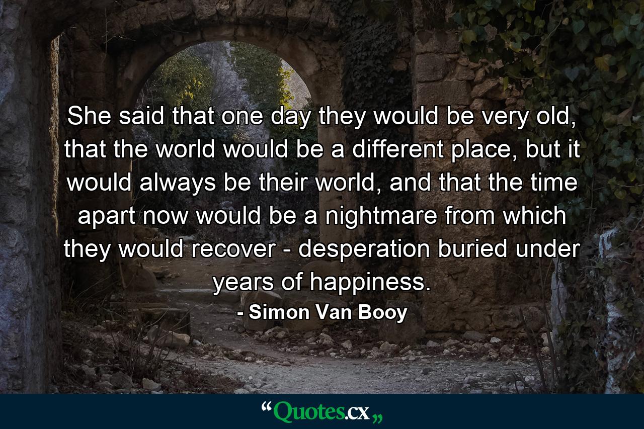 She said that one day they would be very old, that the world would be a different place, but it would always be their world, and that the time apart now would be a nightmare from which they would recover - desperation buried under years of happiness. - Quote by Simon Van Booy