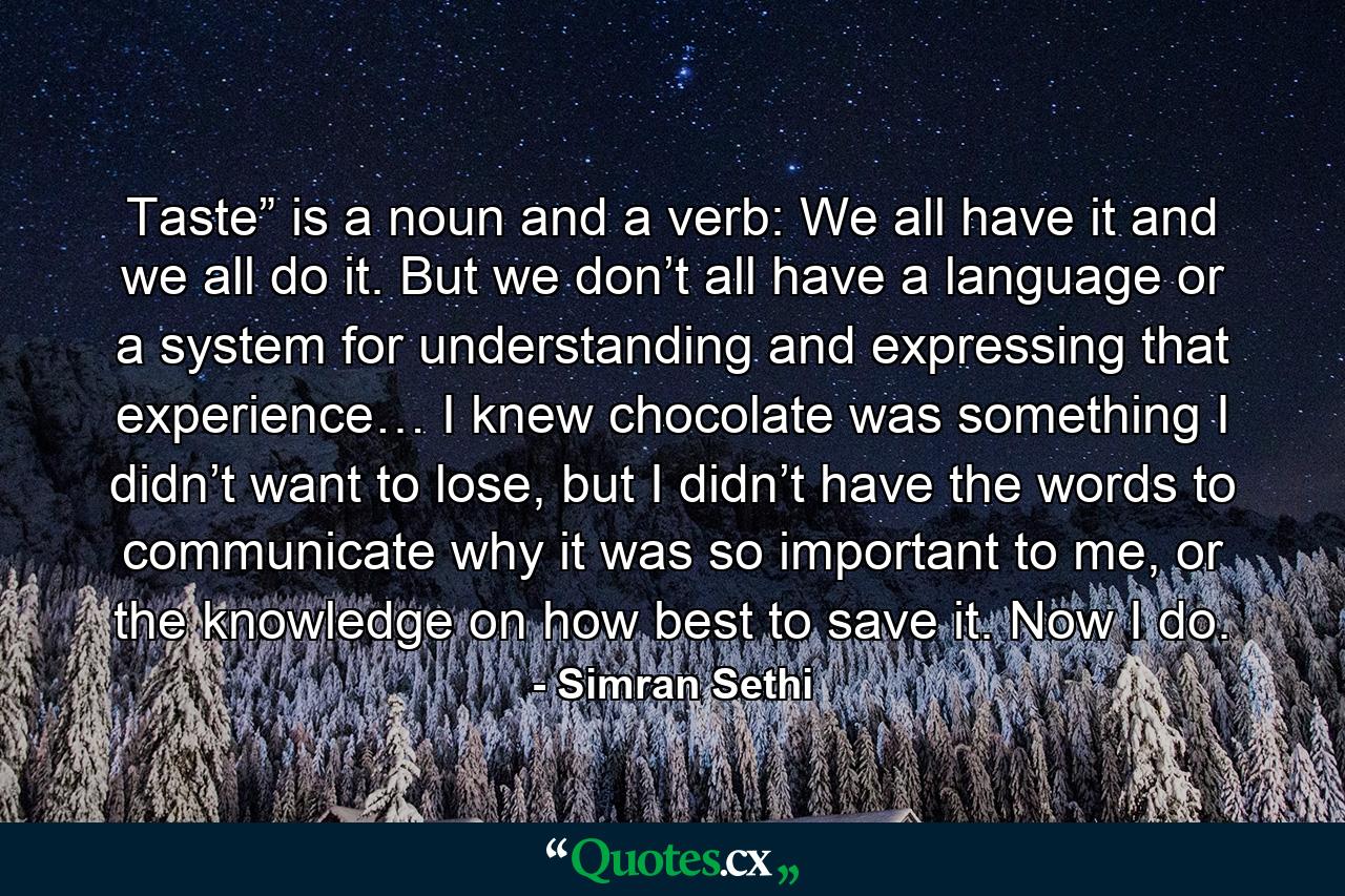 Taste” is a noun and a verb: We all have it and we all do it. But we don’t all have a language or a system for understanding and expressing that experience… I knew chocolate was something I didn’t want to lose, but I didn’t have the words to communicate why it was so important to me, or the knowledge on how best to save it. Now I do. - Quote by Simran Sethi