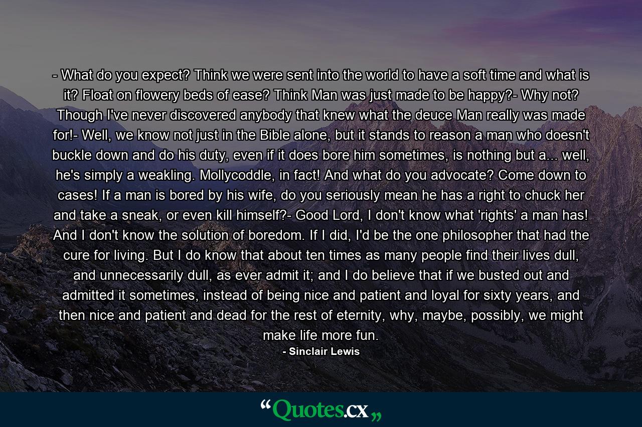 - What do you expect? Think we were sent into the world to have a soft time and what is it? Float on flowery beds of ease? Think Man was just made to be happy?- Why not? Though I've never discovered anybody that knew what the deuce Man really was made for!- Well, we know not just in the Bible alone, but it stands to reason a man who doesn't buckle down and do his duty, even if it does bore him sometimes, is nothing but a... well, he's simply a weakling. Mollycoddle, in fact! And what do you advocate? Come down to cases! If a man is bored by his wife, do you seriously mean he has a right to chuck her and take a sneak, or even kill himself?- Good Lord, I don't know what 'rights' a man has! And I don't know the solution of boredom. If I did, I'd be the one philosopher that had the cure for living. But I do know that about ten times as many people find their lives dull, and unnecessarily dull, as ever admit it; and I do believe that if we busted out and admitted it sometimes, instead of being nice and patient and loyal for sixty years, and then nice and patient and dead for the rest of eternity, why, maybe, possibly, we might make life more fun. - Quote by Sinclair Lewis