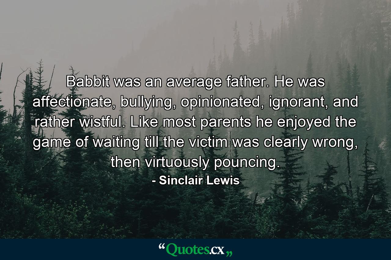 Babbit was an average father. He was affectionate, bullying, opinionated, ignorant, and rather wistful. Like most parents he enjoyed the game of waiting till the victim was clearly wrong, then virtuously pouncing. - Quote by Sinclair Lewis