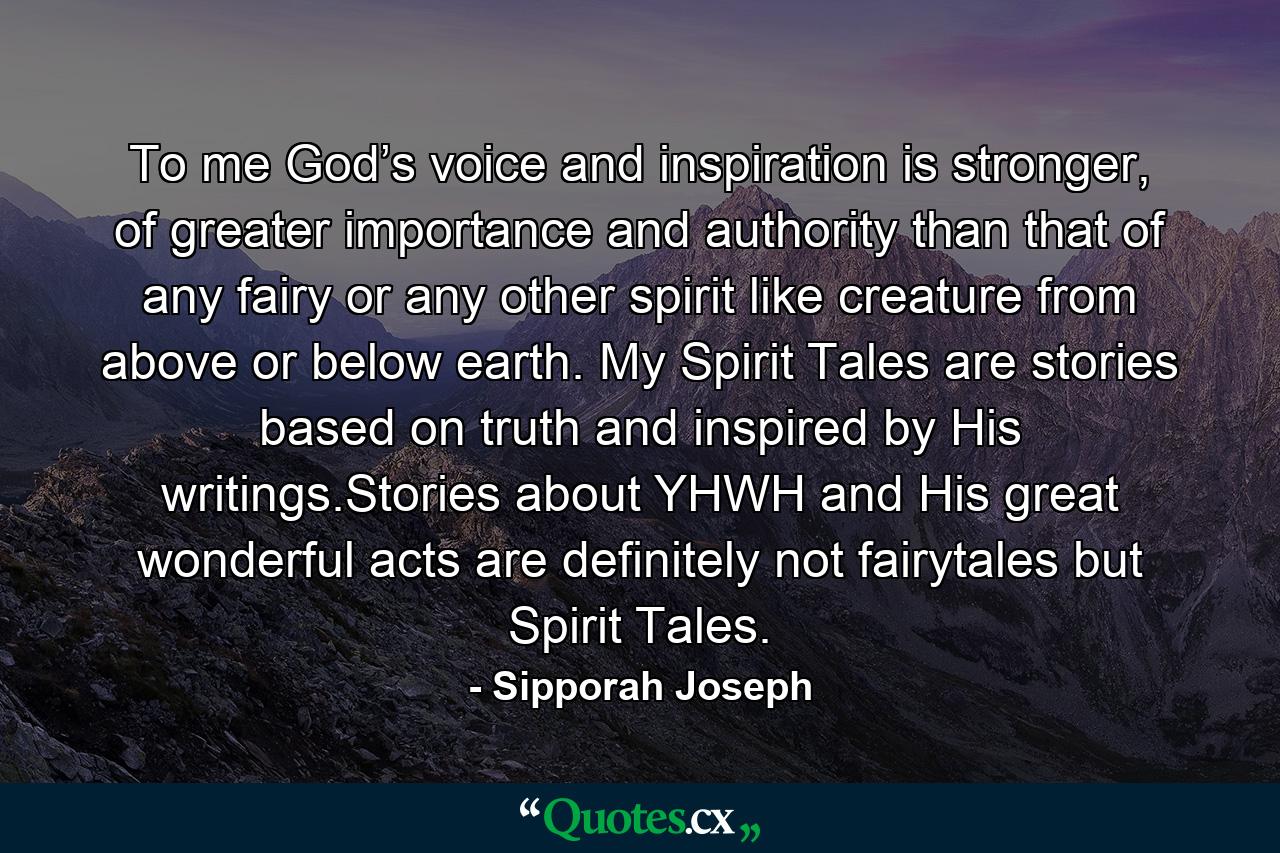 To me God’s voice and inspiration is stronger, of greater importance and authority than that of any fairy or any other spirit like creature from above or below earth. My Spirit Tales are stories based on truth and inspired by His writings.Stories about YHWH and His great wonderful acts are definitely not fairytales but Spirit Tales. - Quote by Sipporah Joseph