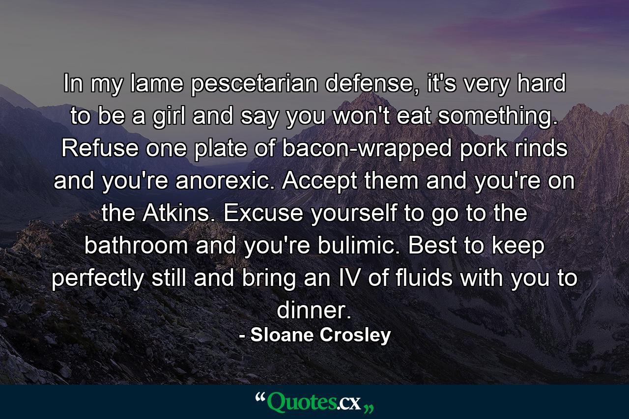 In my lame pescetarian defense, it's very hard to be a girl and say you won't eat something. Refuse one plate of bacon-wrapped pork rinds and you're anorexic. Accept them and you're on the Atkins. Excuse yourself to go to the bathroom and you're bulimic. Best to keep perfectly still and bring an IV of fluids with you to dinner. - Quote by Sloane Crosley