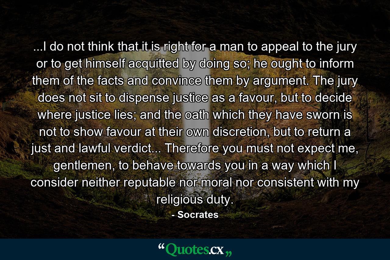 ...I do not think that it is right for a man to appeal to the jury or to get himself acquitted by doing so; he ought to inform them of the facts and convince them by argument. The jury does not sit to dispense justice as a favour, but to decide where justice lies; and the oath which they have sworn is not to show favour at their own discretion, but to return a just and lawful verdict... Therefore you must not expect me, gentlemen, to behave towards you in a way which I consider neither reputable nor moral nor consistent with my religious duty. - Quote by Socrates