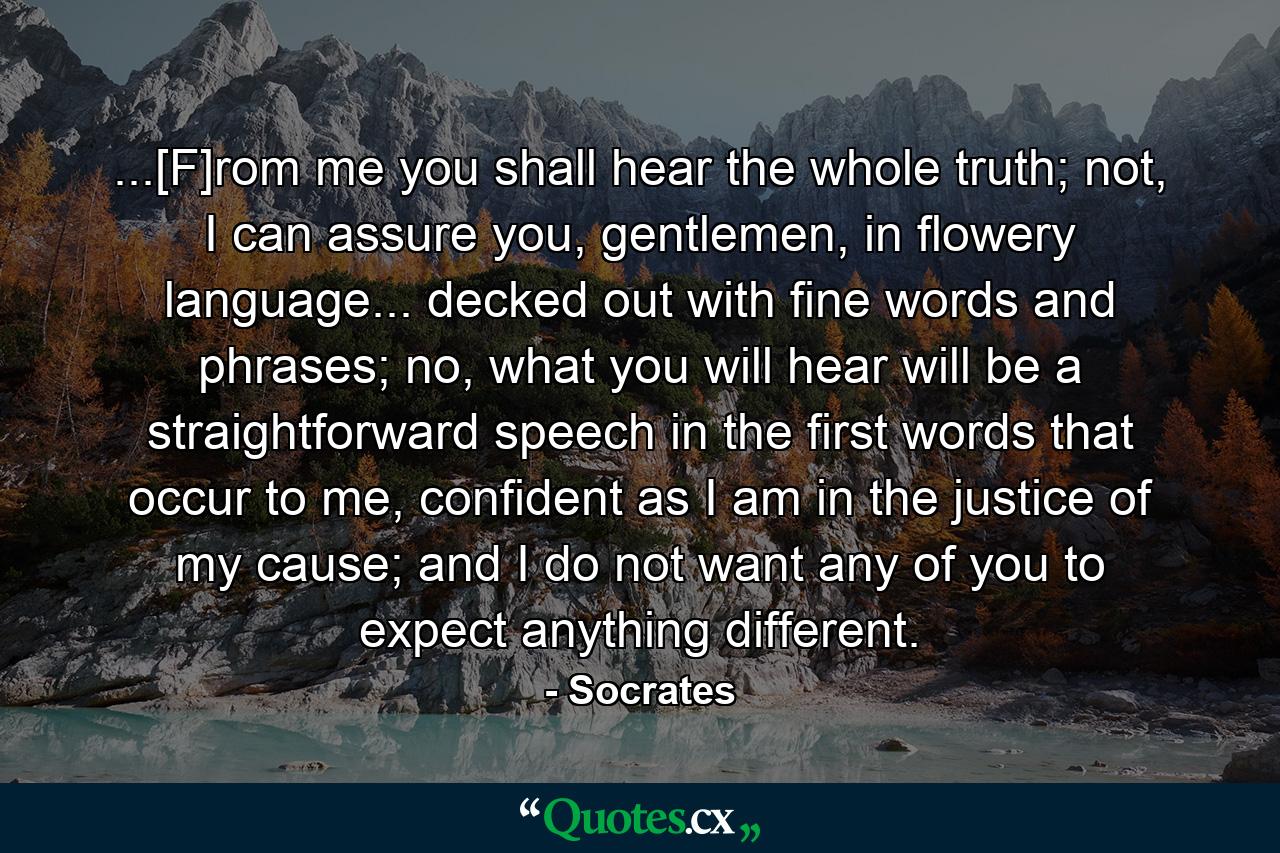 ...[F]rom me you shall hear the whole truth; not, I can assure you, gentlemen, in flowery language... decked out with fine words and phrases; no, what you will hear will be a straightforward speech in the first words that occur to me, confident as I am in the justice of my cause; and I do not want any of you to expect anything different. - Quote by Socrates