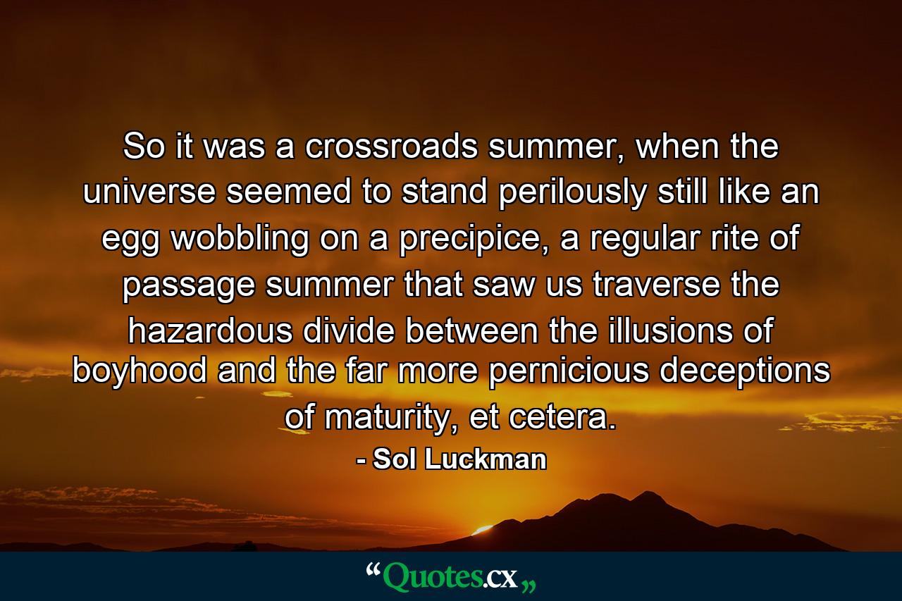 So it was a crossroads summer, when the universe seemed to stand perilously still like an egg wobbling on a precipice, a regular rite of passage summer that saw us traverse the hazardous divide between the illusions of boyhood and the far more pernicious deceptions of maturity, et cetera. - Quote by Sol Luckman