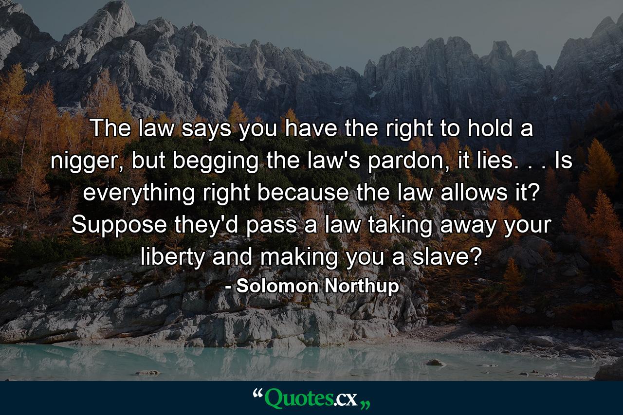 The law says you have the right to hold a nigger, but begging the law's pardon, it lies. . . Is everything right because the law allows it? Suppose they'd pass a law taking away your liberty and making you a slave? - Quote by Solomon Northup