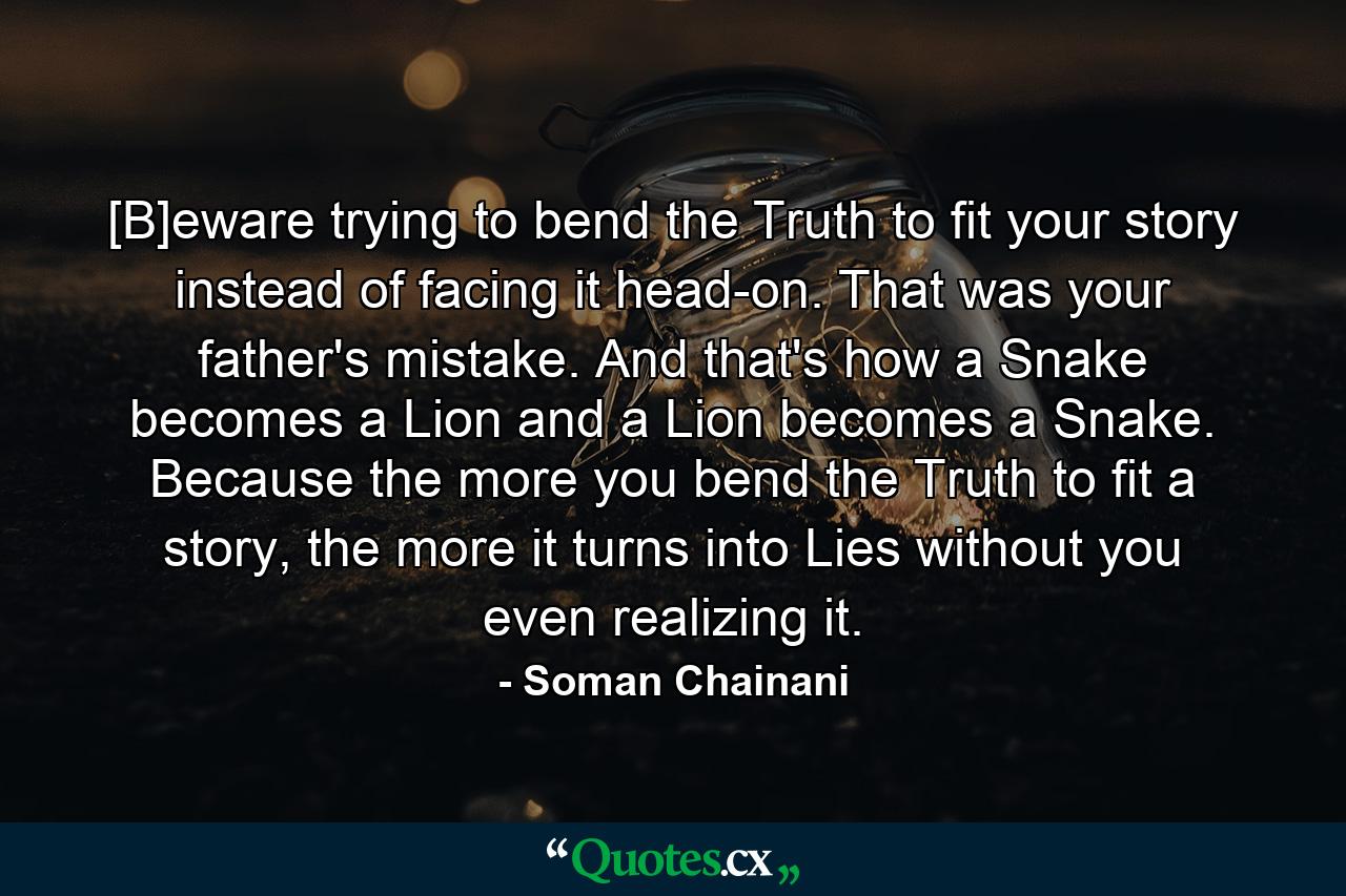 [B]eware trying to bend the Truth to fit your story instead of facing it head-on. That was your father's mistake. And that's how a Snake becomes a Lion and a Lion becomes a Snake. Because the more you bend the Truth to fit a story, the more it turns into Lies without you even realizing it. - Quote by Soman Chainani