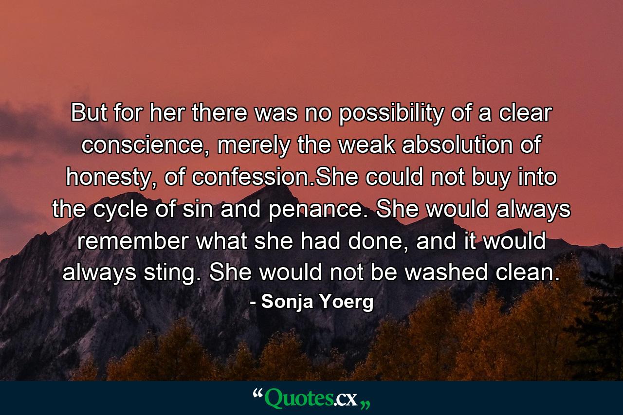 But for her there was no possibility of a clear conscience, merely the weak absolution of honesty, of confession.She could not buy into the cycle of sin and penance. She would always remember what she had done, and it would always sting. She would not be washed clean. - Quote by Sonja Yoerg