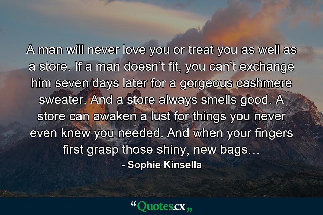 A man will never love you or treat you as well as a store. If a man doesn’t fit, you can’t exchange him seven days later for a gorgeous cashmere sweater. And a store always smells good. A store can awaken a lust for things you never even knew you needed. And when your fingers first grasp those shiny, new bags… - Quote by Sophie Kinsella