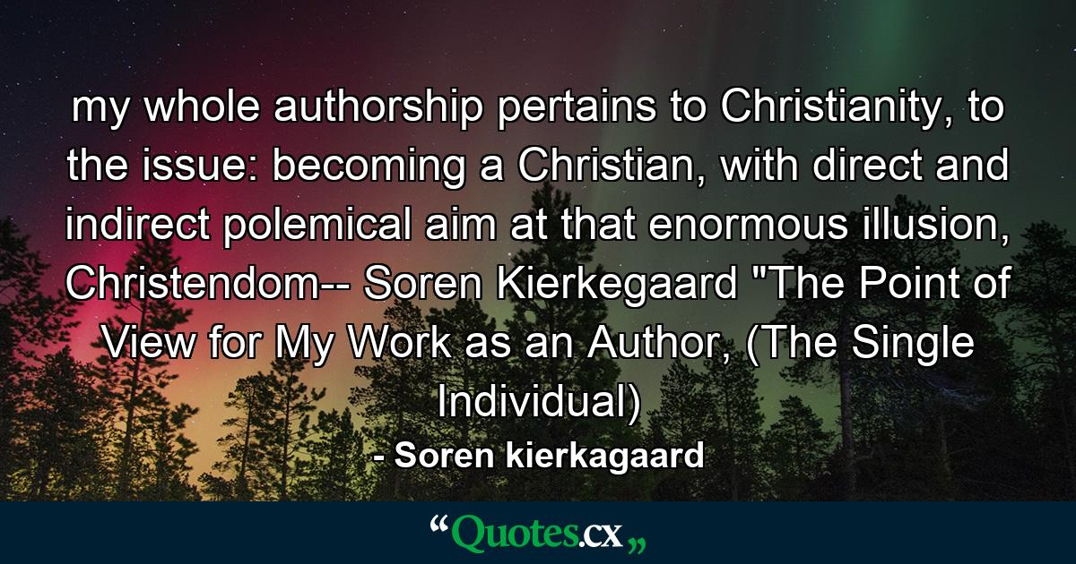 my whole authorship pertains to Christianity, to the issue: becoming a Christian, with direct and indirect polemical aim at that enormous illusion, Christendom-- Soren Kierkegaard 