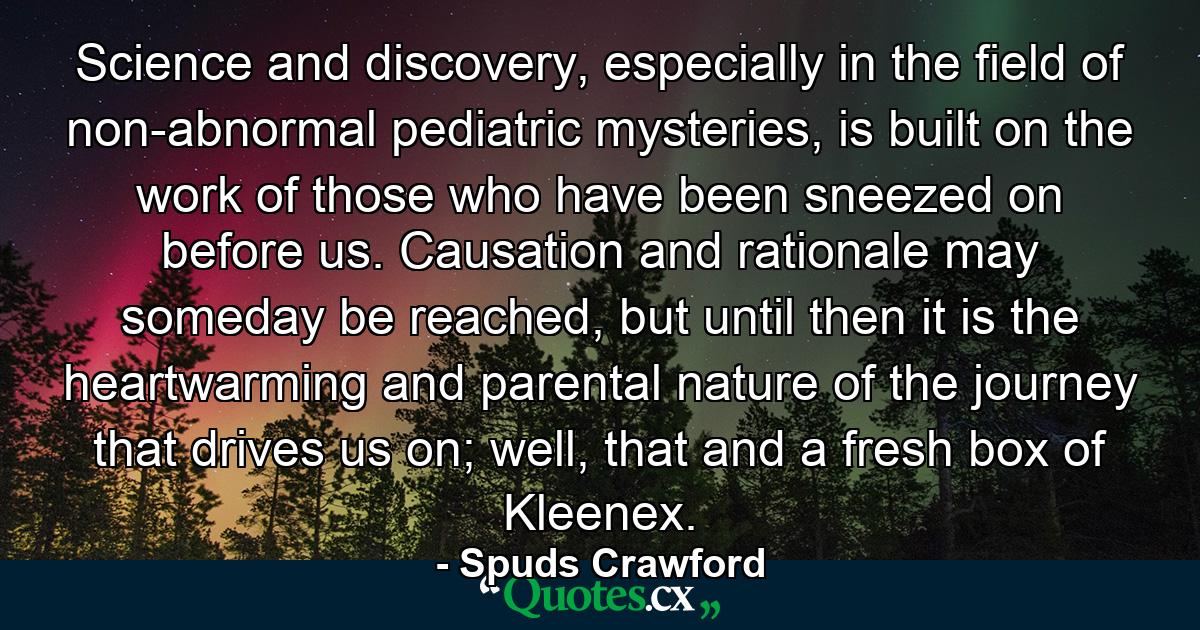 Science and discovery, especially in the field of non-abnormal pediatric mysteries, is built on the work of those who have been sneezed on before us. Causation and rationale may someday be reached, but until then it is the heartwarming and parental nature of the journey that drives us on; well, that and a fresh box of Kleenex. - Quote by Spuds Crawford