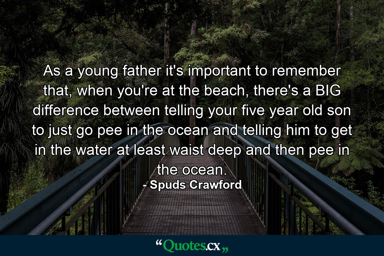 As a young father it's important to remember that, when you're at the beach, there's a BIG difference between telling your five year old son to just go pee in the ocean and telling him to get in the water at least waist deep and then pee in the ocean. - Quote by Spuds Crawford