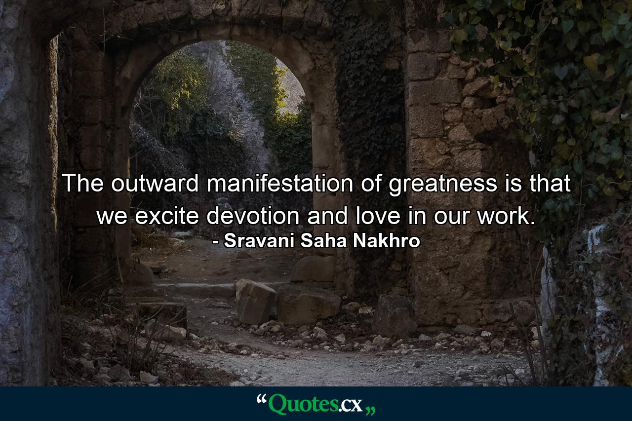 The outward manifestation of greatness is that we excite devotion and love in our work. - Quote by Sravani Saha Nakhro