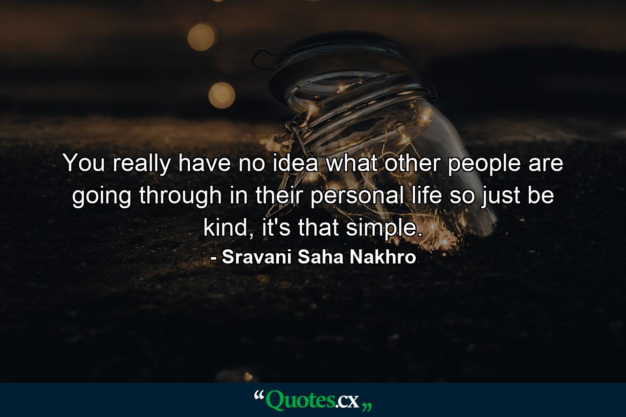 You really have no idea what other people are going through in their personal life so just be kind, it's that simple. - Quote by Sravani Saha Nakhro