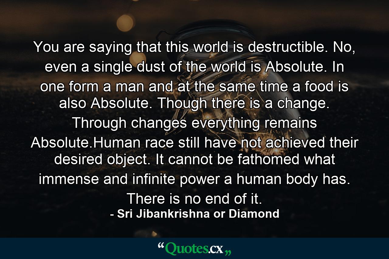 You are saying that this world is destructible. No, even a single dust of the world is Absolute. In one form a man and at the same time a food is also Absolute. Though there is a change. Through changes everything remains Absolute.Human race still have not achieved their desired object. It cannot be fathomed what immense and infinite power a human body has. There is no end of it. - Quote by Sri Jibankrishna or Diamond