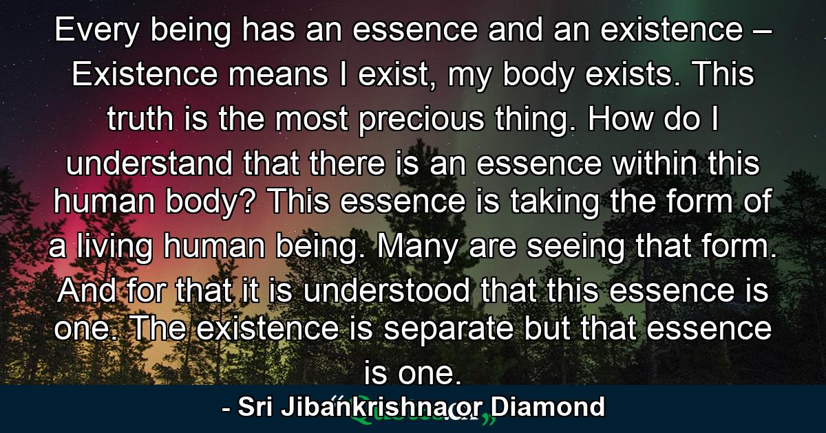 Every being has an essence and an existence – Existence means I exist, my body exists. This truth is the most precious thing. How do I understand that there is an essence within this human body? This essence is taking the form of a living human being. Many are seeing that form. And for that it is understood that this essence is one. The existence is separate but that essence is one. - Quote by Sri Jibankrishna or Diamond