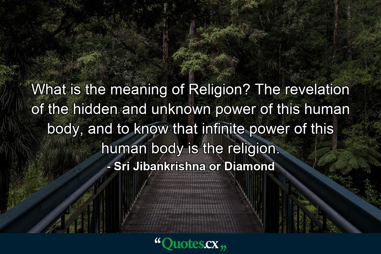 What is the meaning of Religion? The revelation of the hidden and unknown power of this human body, and to know that infinite power of this human body is the religion. - Quote by Sri Jibankrishna or Diamond