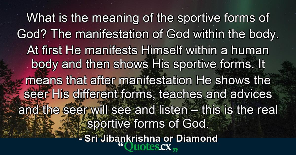 What is the meaning of the sportive forms of God? The manifestation of God within the body. At first He manifests Himself within a human body and then shows His sportive forms. It means that after manifestation He shows the seer His different forms, teaches and advices and the seer will see and listen – this is the real sportive forms of God. - Quote by Sri Jibankrishna or Diamond