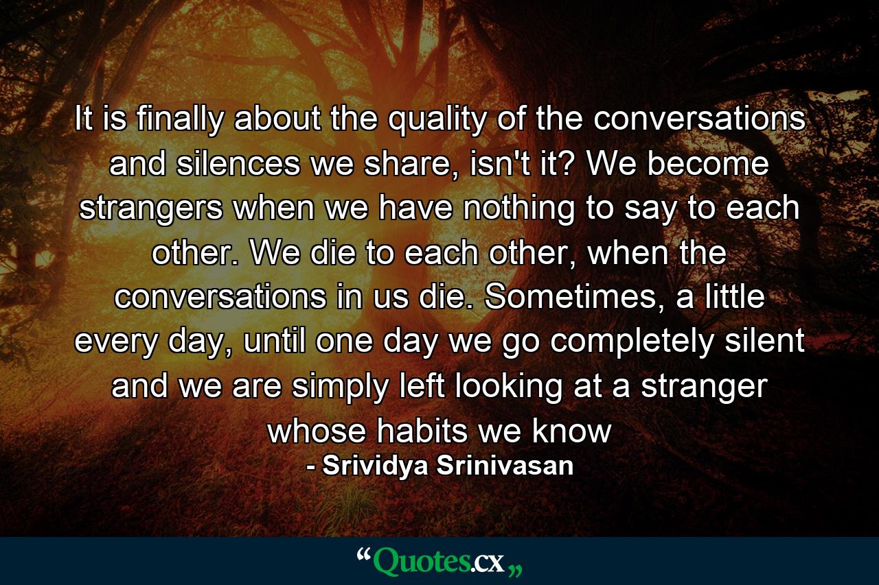 It is finally about the quality of the conversations and silences we share, isn't it? We become strangers when we have nothing to say to each other. We die to each other, when the conversations in us die. Sometimes, a little every day, until one day we go completely silent and we are simply left looking at a stranger whose habits we know - Quote by Srividya Srinivasan