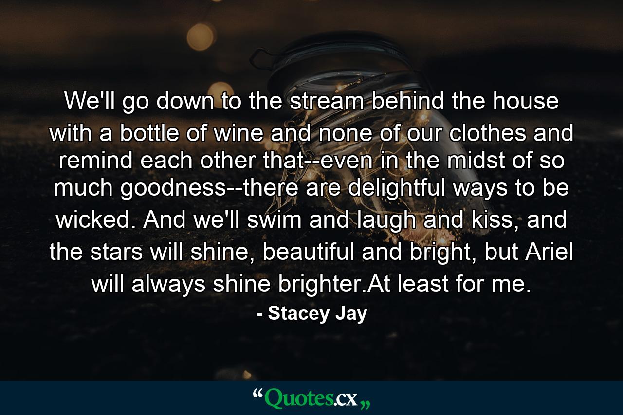 We'll go down to the stream behind the house with a bottle of wine and none of our clothes and remind each other that--even in the midst of so much goodness--there are delightful ways to be wicked. And we'll swim and laugh and kiss, and the stars will shine, beautiful and bright, but Ariel will always shine brighter.At least for me. - Quote by Stacey Jay