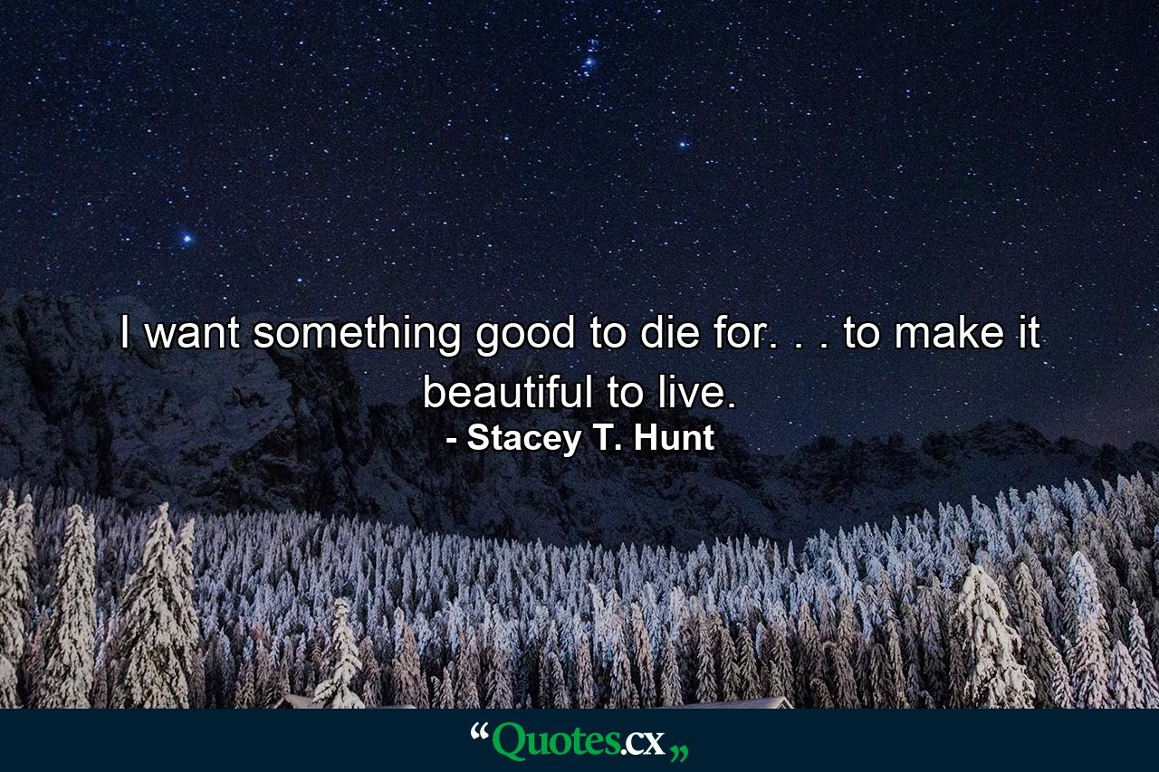 I want something good to die for. . . to make it beautiful to live. - Quote by Stacey T. Hunt