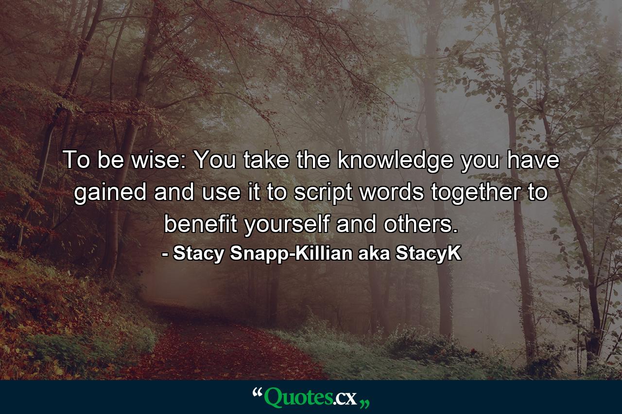 To be wise: You take the knowledge you have gained and use it to script words together to benefit yourself and others. - Quote by Stacy Snapp-Killian aka StacyK