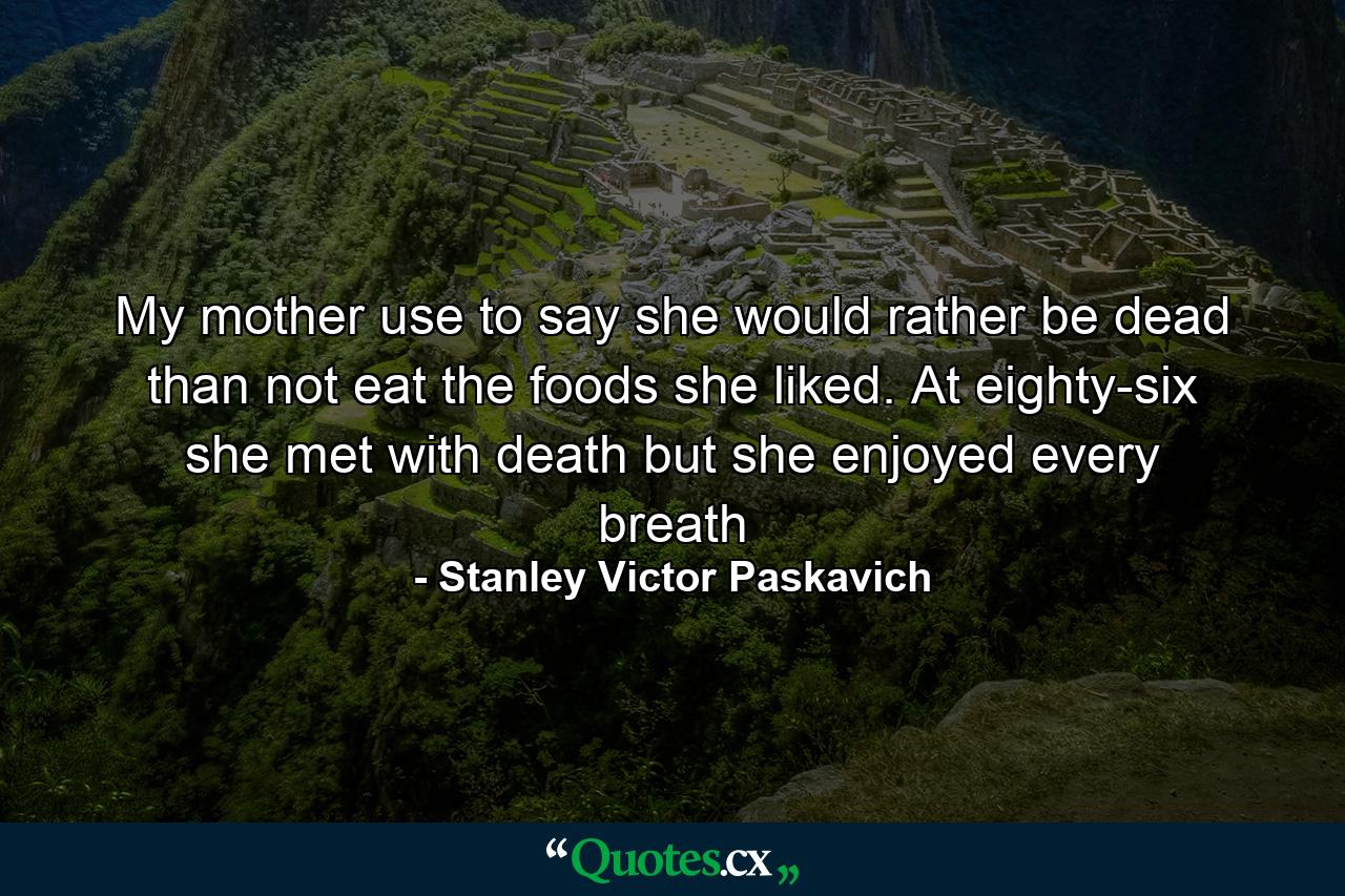 My mother use to say she would rather be dead than not eat the foods she liked. At eighty-six she met with death but she enjoyed every breath - Quote by Stanley Victor Paskavich