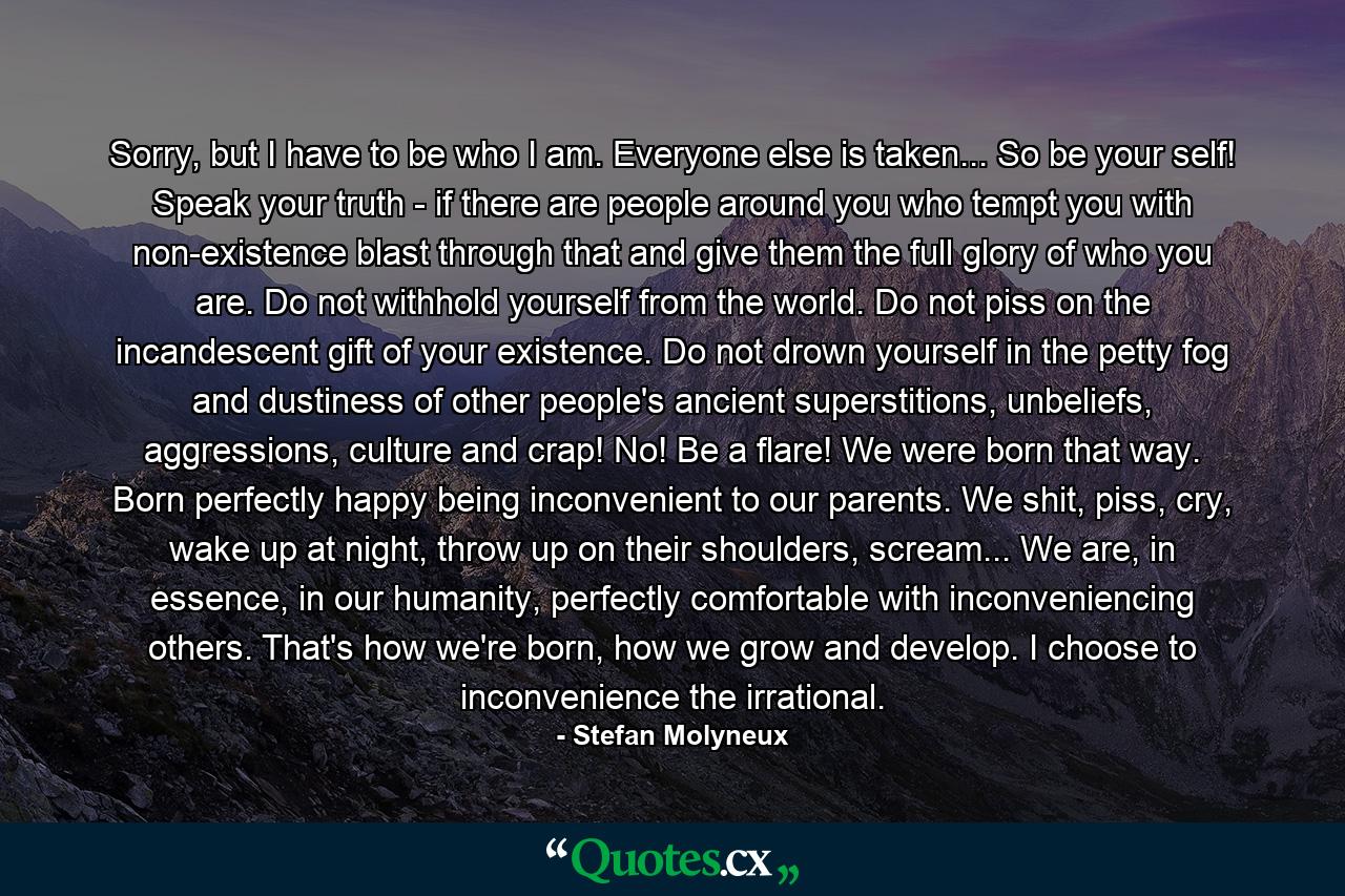 Sorry, but I have to be who I am. Everyone else is taken... So be your self! Speak your truth - if there are people around you who tempt you with non-existence blast through that and give them the full glory of who you are. Do not withhold yourself from the world. Do not piss on the incandescent gift of your existence. Do not drown yourself in the petty fog and dustiness of other people's ancient superstitions, unbeliefs, aggressions, culture and crap! No! Be a flare! We were born that way. Born perfectly happy being inconvenient to our parents. We shit, piss, cry, wake up at night, throw up on their shoulders, scream... We are, in essence, in our humanity, perfectly comfortable with inconveniencing others. That's how we're born, how we grow and develop. I choose to inconvenience the irrational. - Quote by Stefan Molyneux