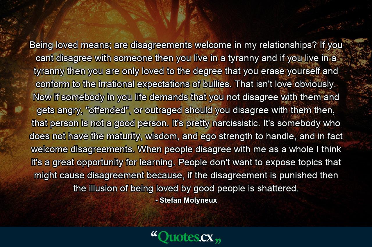 Being loved means; are disagreements welcome in my relationships? If you cant disagree with someone then you live in a tyranny and if you live in a tyranny then you are only loved to the degree that you erase yourself and conform to the irrational expectations of bullies. That isn't love obviously. Now if somebody in you life demands that you not disagree with them and gets angry, 