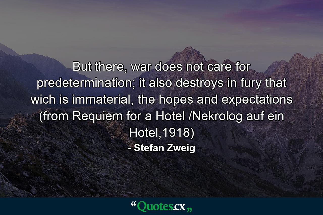 But there, war does not care for predetermination; it also destroys in fury that wich is immaterial, the hopes and expectations (from Requiem for a Hotel /Nekrolog auf ein Hotel,1918) - Quote by Stefan Zweig