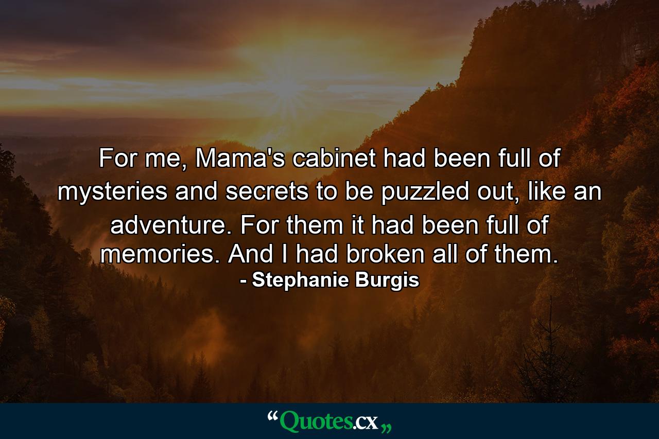 For me, Mama's cabinet had been full of mysteries and secrets to be puzzled out, like an adventure. For them it had been full of memories. And I had broken all of them. - Quote by Stephanie Burgis