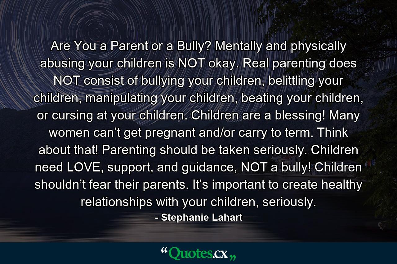 Are You a Parent or a Bully? Mentally and physically abusing your children is NOT okay. Real parenting does NOT consist of bullying your children, belittling your children, manipulating your children, beating your children, or cursing at your children. Children are a blessing! Many women can’t get pregnant and/or carry to term. Think about that! Parenting should be taken seriously. Children need LOVE, support, and guidance, NOT a bully! Children shouldn’t fear their parents. It’s important to create healthy relationships with your children, seriously. - Quote by Stephanie Lahart