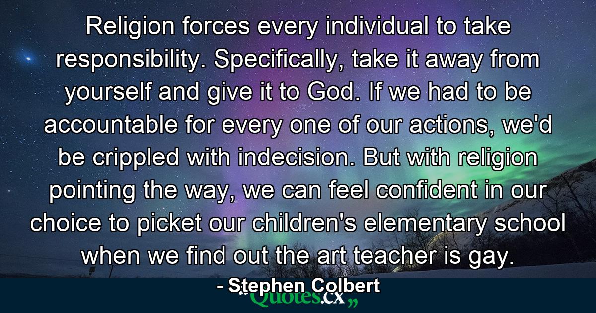 Religion forces every individual to take responsibility. Specifically, take it away from yourself and give it to God. If we had to be accountable for every one of our actions, we'd be crippled with indecision. But with religion pointing the way, we can feel confident in our choice to picket our children's elementary school when we find out the art teacher is gay. - Quote by Stephen Colbert