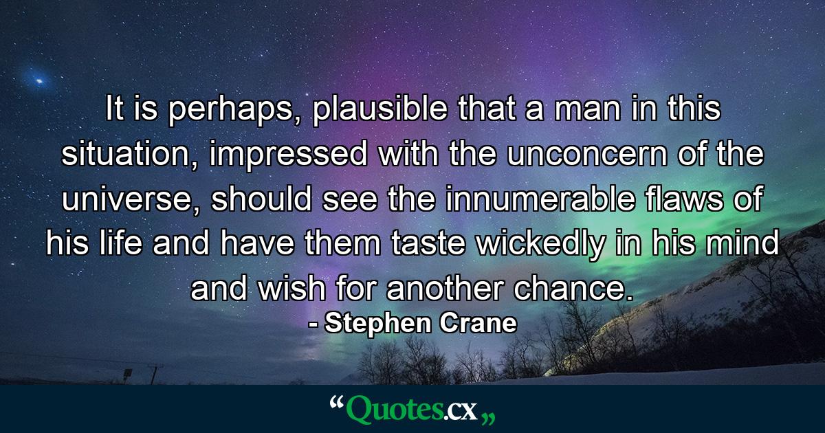 It is perhaps, plausible that a man in this situation, impressed with the unconcern of the universe, should see the innumerable flaws of his life and have them taste wickedly in his mind and wish for another chance. - Quote by Stephen Crane