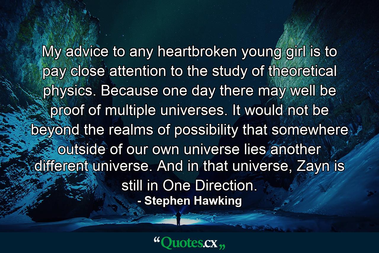 My advice to any heartbroken young girl is to pay close attention to the study of theoretical physics. Because one day there may well be proof of multiple universes. It would not be beyond the realms of possibility that somewhere outside of our own universe lies another different universe. And in that universe, Zayn is still in One Direction. - Quote by Stephen Hawking