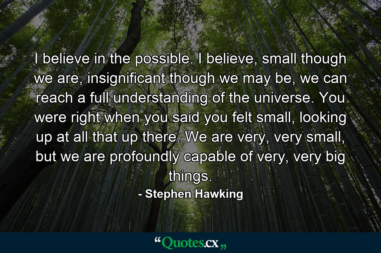 I believe in the possible. I believe, small though we are, insignificant though we may be, we can reach a full understanding of the universe. You were right when you said you felt small, looking up at all that up there. We are very, very small, but we are profoundly capable of very, very big things. - Quote by Stephen Hawking