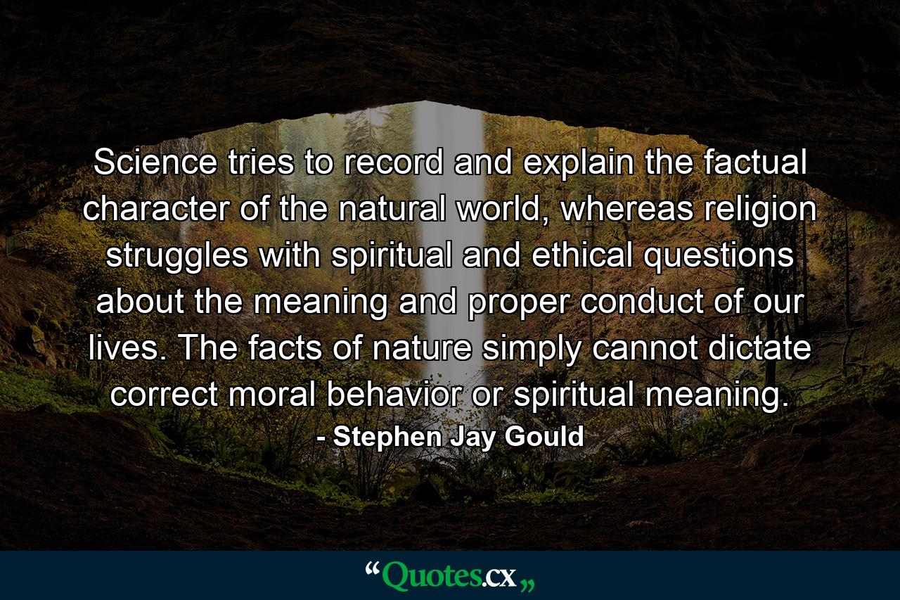 Science tries to record and explain the factual character of the natural world, whereas religion struggles with spiritual and ethical questions about the meaning and proper conduct of our lives. The facts of nature simply cannot dictate correct moral behavior or spiritual meaning. - Quote by Stephen Jay Gould