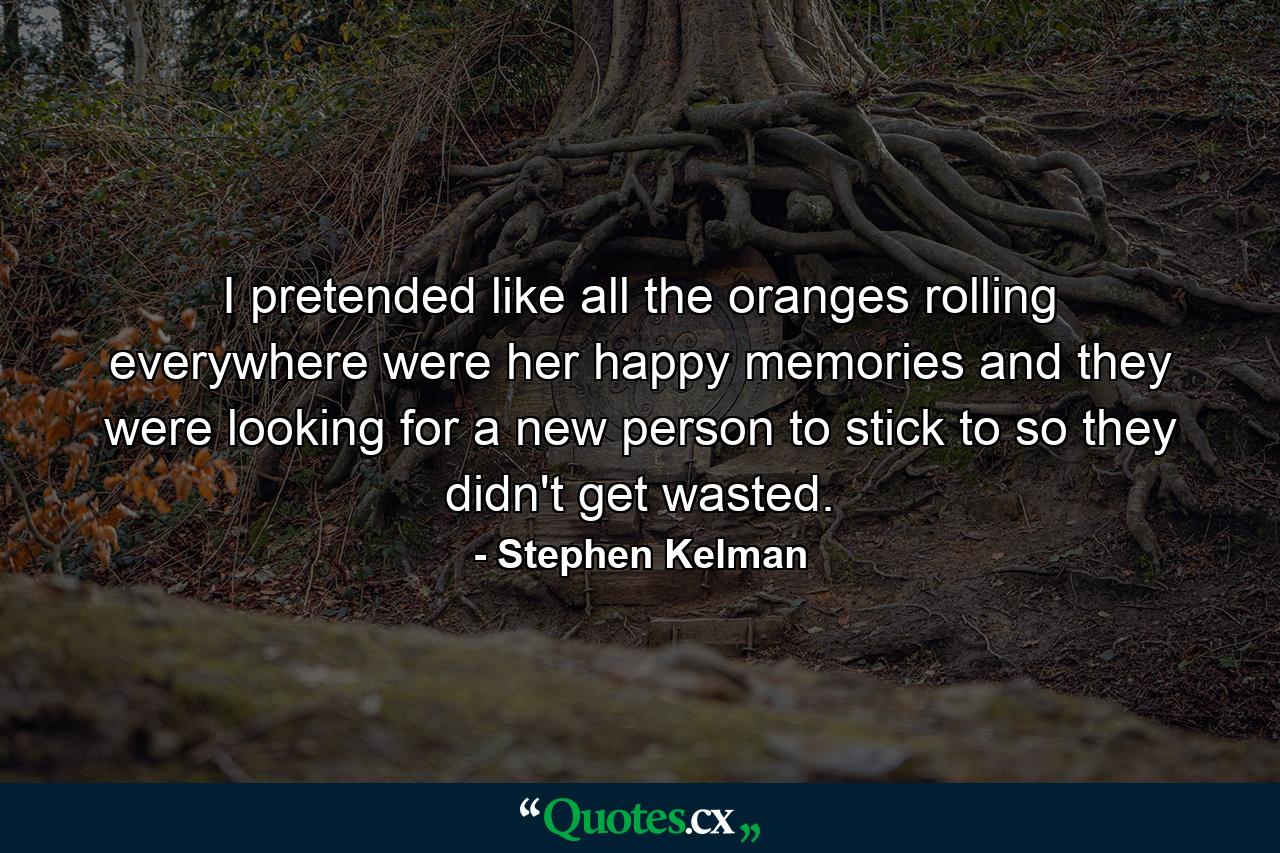 I pretended like all the oranges rolling everywhere were her happy memories and they were looking for a new person to stick to so they didn't get wasted. - Quote by Stephen Kelman