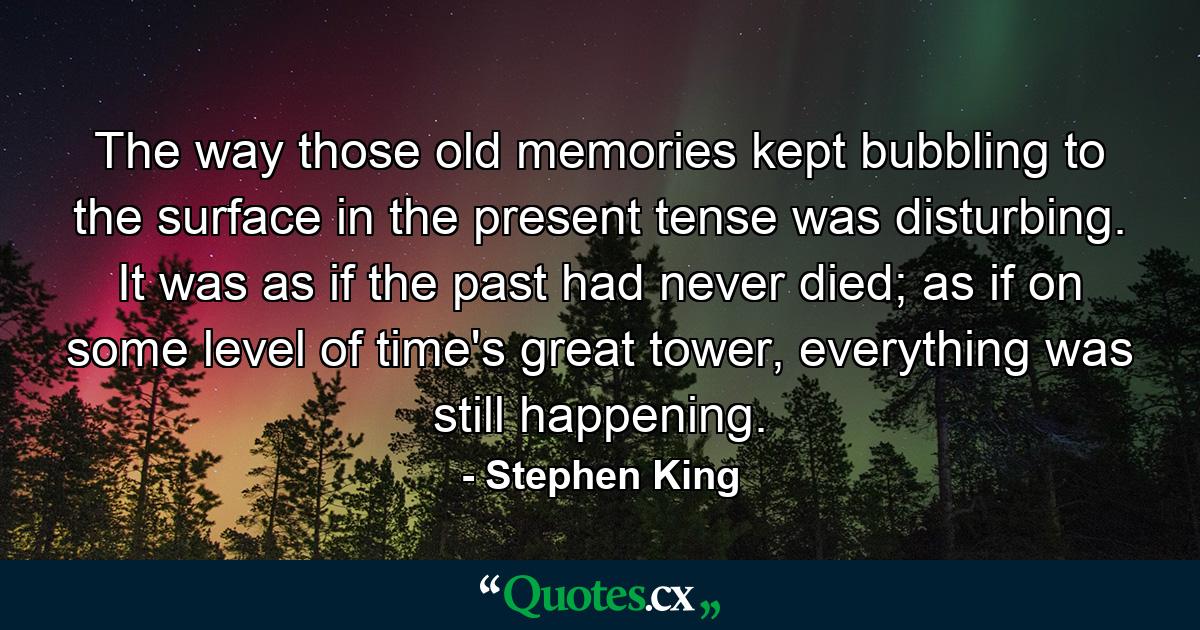 The way those old memories kept bubbling to the surface in the present tense was disturbing. It was as if the past had never died; as if on some level of time's great tower, everything was still happening. - Quote by Stephen King