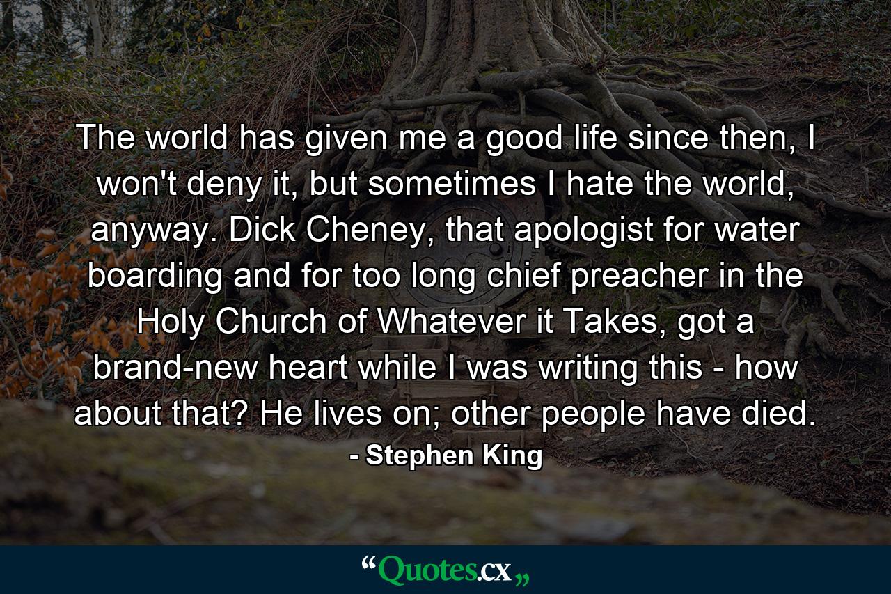 The world has given me a good life since then, I won't deny it, but sometimes I hate the world, anyway. Dick Cheney, that apologist for water boarding and for too long chief preacher in the Holy Church of Whatever it Takes, got a brand-new heart while I was writing this - how about that? He lives on; other people have died. - Quote by Stephen King