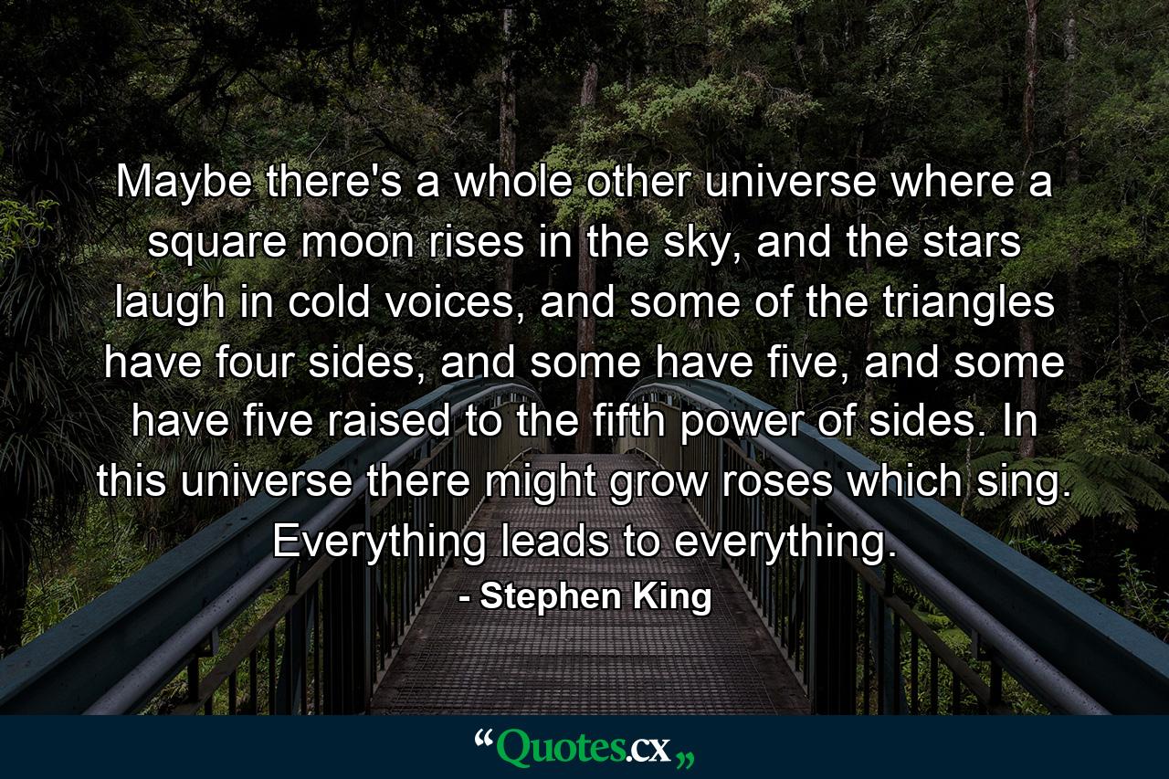 Maybe there's a whole other universe where a square moon rises in the sky, and the stars laugh in cold voices, and some of the triangles have four sides, and some have five, and some have five raised to the fifth power of sides. In this universe there might grow roses which sing. Everything leads to everything. - Quote by Stephen King