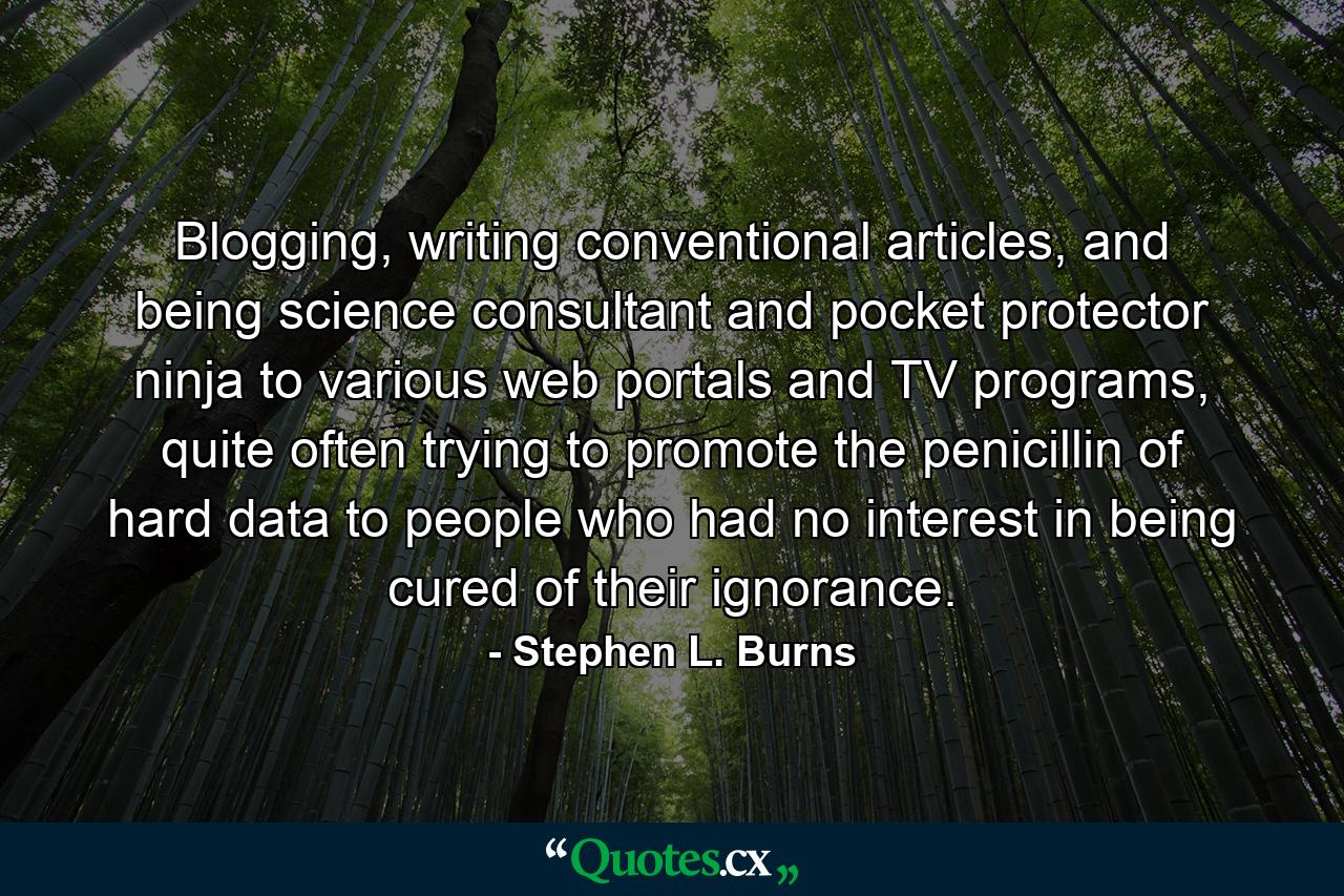 Blogging, writing conventional articles, and being science consultant and pocket protector ninja to various web portals and TV programs, quite often trying to promote the penicillin of hard data to people who had no interest in being cured of their ignorance. - Quote by Stephen L. Burns