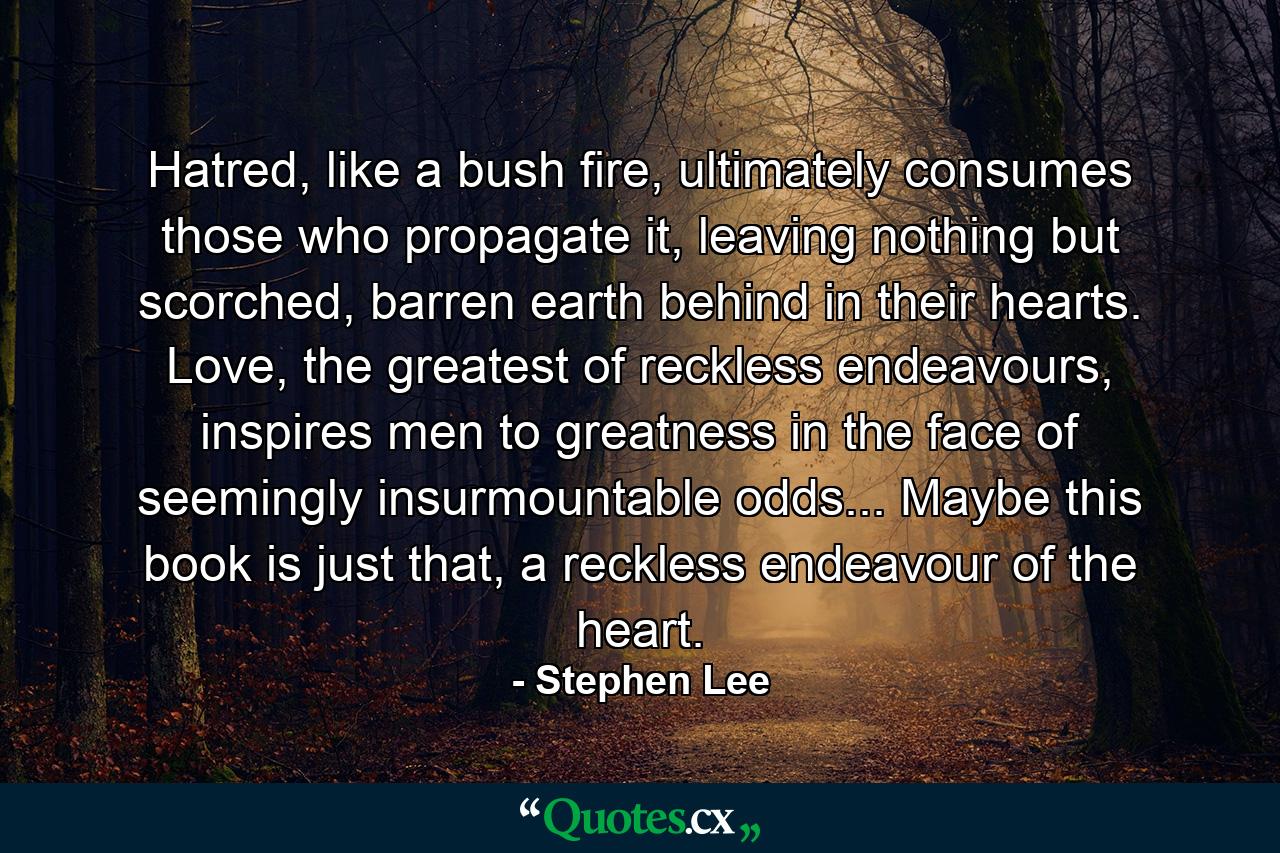 Hatred, like a bush fire, ultimately consumes those who propagate it, leaving nothing but scorched, barren earth behind in their hearts. Love, the greatest of reckless endeavours, inspires men to greatness in the face of seemingly insurmountable odds... Maybe this book is just that, a reckless endeavour of the heart. - Quote by Stephen Lee