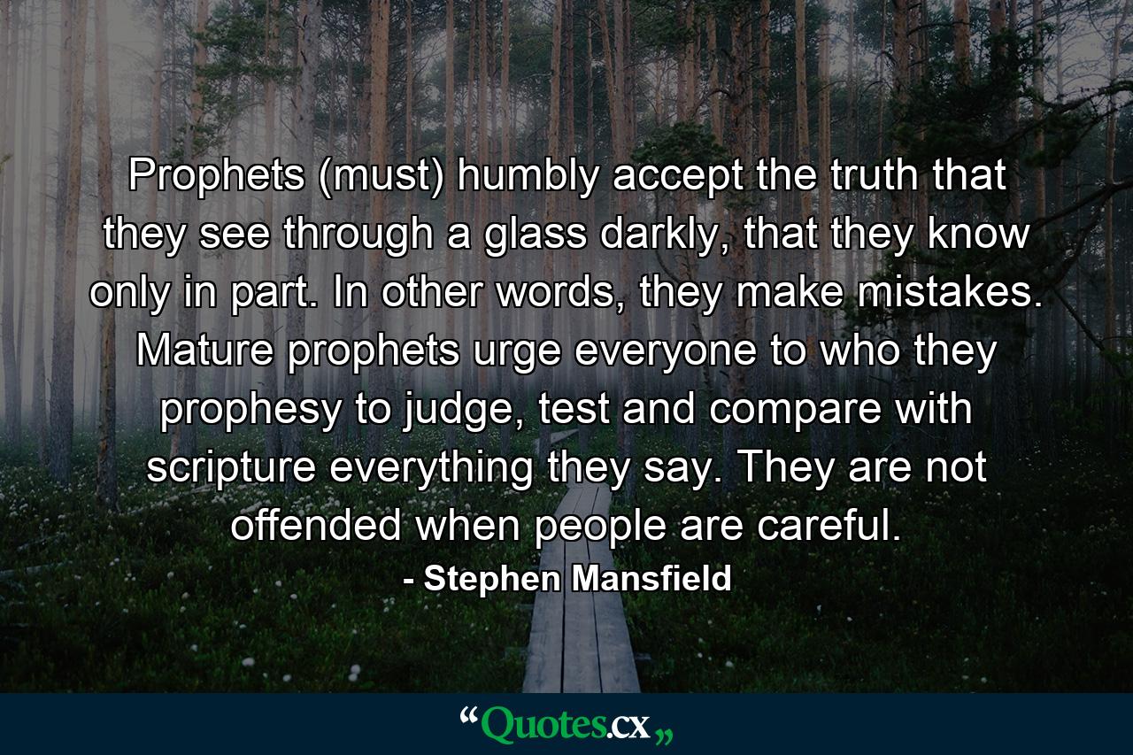 Prophets (must) humbly accept the truth that they see through a glass darkly, that they know only in part. In other words, they make mistakes. Mature prophets urge everyone to who they prophesy to judge, test and compare with scripture everything they say. They are not offended when people are careful. - Quote by Stephen Mansfield