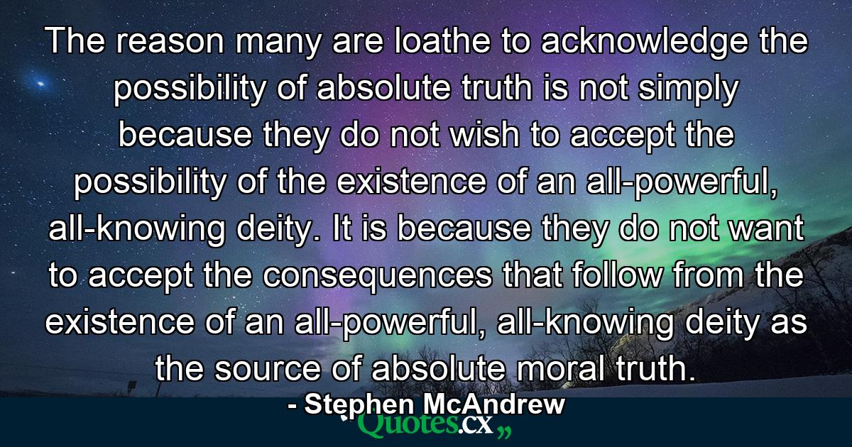 The reason many are loathe to acknowledge the possibility of absolute truth is not simply because they do not wish to accept the possibility of the existence of an all-powerful, all-knowing deity. It is because they do not want to accept the consequences that follow from the existence of an all-powerful, all-knowing deity as the source of absolute moral truth. - Quote by Stephen McAndrew