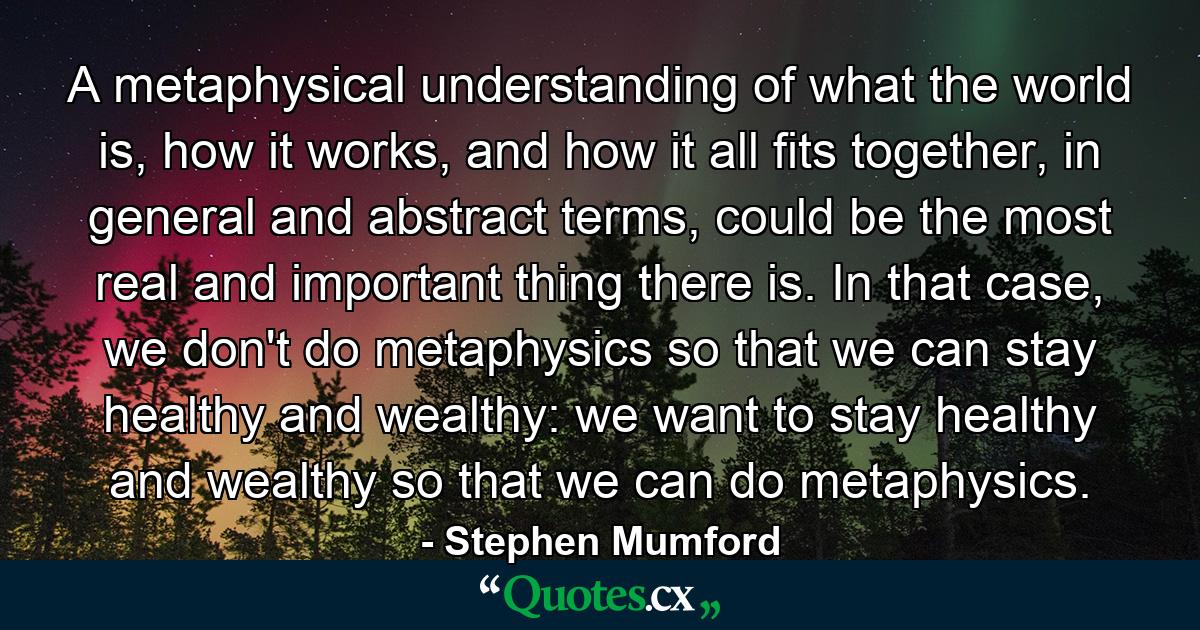 A metaphysical understanding of what the world is, how it works, and how it all fits together, in general and abstract terms, could be the most real and important thing there is. In that case, we don't do metaphysics so that we can stay healthy and wealthy: we want to stay healthy and wealthy so that we can do metaphysics. - Quote by Stephen Mumford