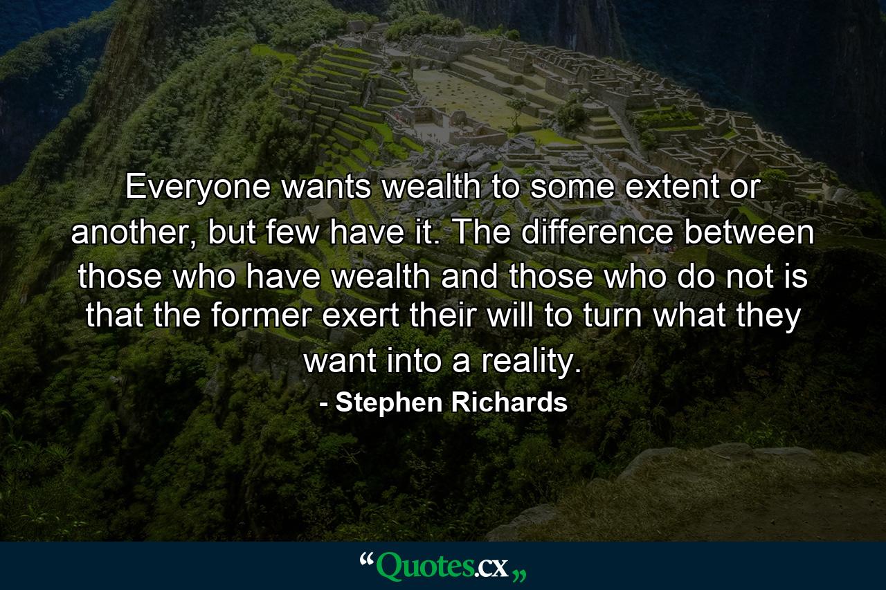 Everyone wants wealth to some extent or another, but few have it. The difference between those who have wealth and those who do not is that the former exert their will to turn what they want into a reality. - Quote by Stephen Richards