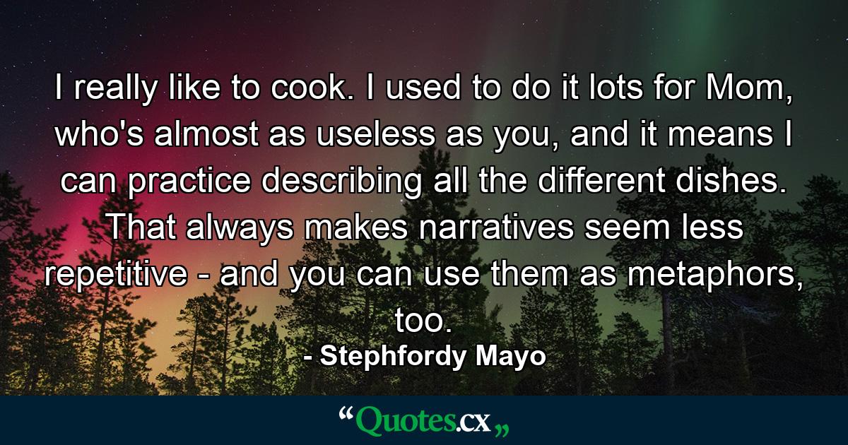 I really like to cook. I used to do it lots for Mom, who's almost as useless as you, and it means I can practice describing all the different dishes. That always makes narratives seem less repetitive - and you can use them as metaphors, too. - Quote by Stephfordy Mayo