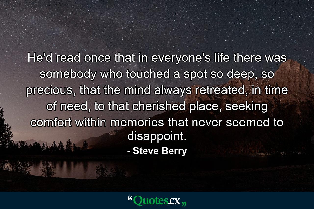 He'd read once that in everyone's life there was somebody who touched a spot so deep, so precious, that the mind always retreated, in time of need, to that cherished place, seeking comfort within memories that never seemed to disappoint. - Quote by Steve Berry